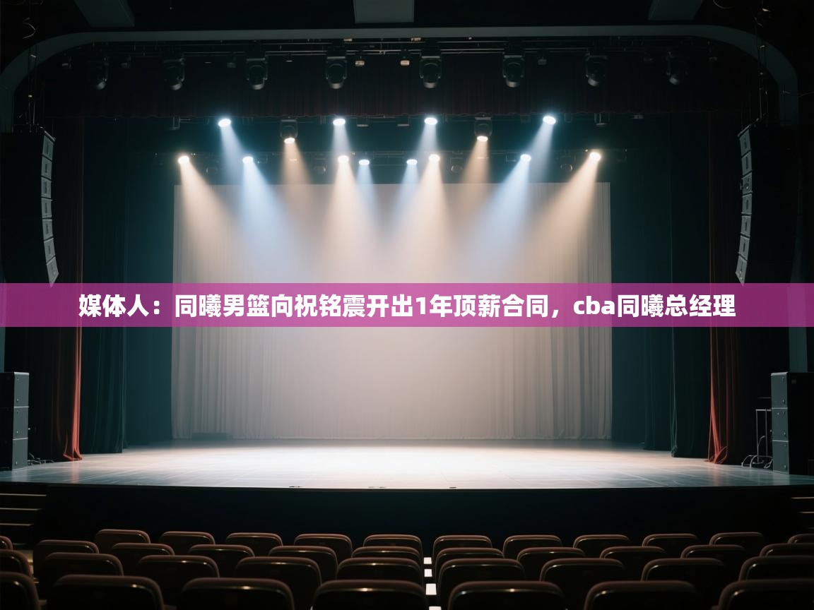 媒体人：同曦男篮向祝铭震开出1年顶薪合同，cba同曦总经理  第2张